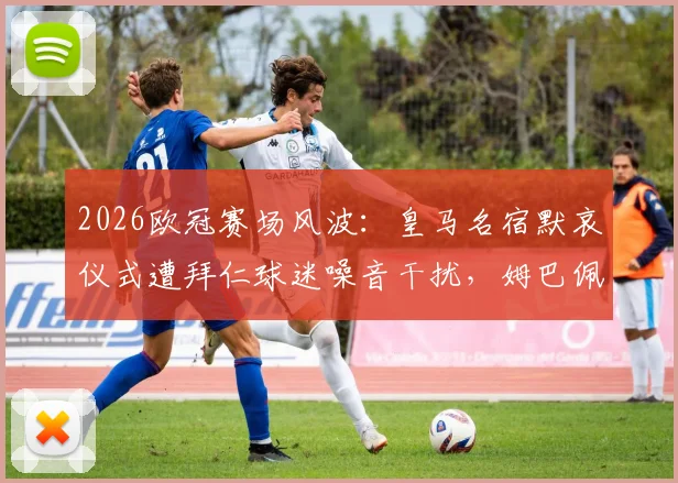 2026欧冠赛场风波:皇马名宿默哀仪式遭拜仁球迷噪音干扰,姆巴佩场边面露不悦引热议