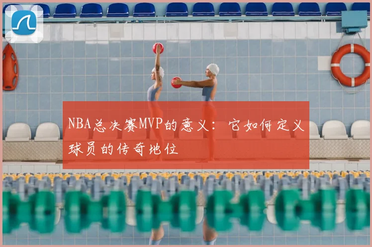 NBA总决赛MVP的意义：它如何定义球员的传奇地位