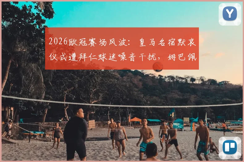 2026欧冠赛场风波：皇马名宿默哀仪式遭拜仁球迷噪音干扰，姆巴佩场边面露不悦引热议