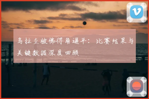 乌拉圭被佛得角逼平：比赛结果与关键数据深度回顾
