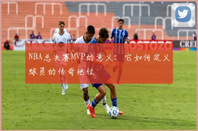 NBA总决赛MVP的意义:它如何定义球员的传奇地位