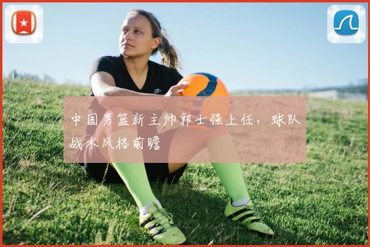 中国男篮新主帅郭士强上任，球队战术风格前瞻