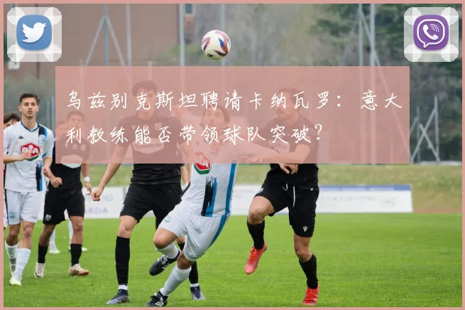 乌兹别克斯坦聘请卡纳瓦罗：意大利教练能否带领球队突破？