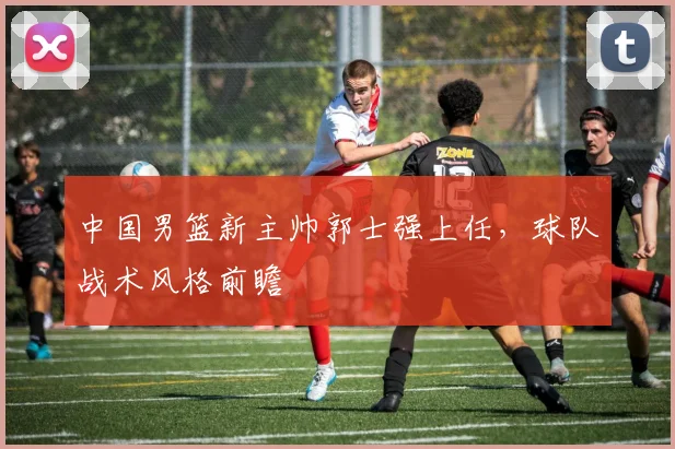 中国男篮新主帅郭士强上任，球队战术风格前瞻
