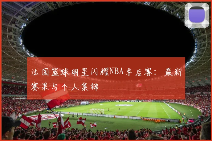 法国篮球明星闪耀NBA季后赛：最新赛果与个人集锦